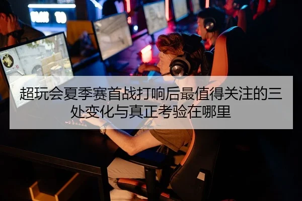 超玩会夏季赛首战打响后最值得关注的三处变化与真正考验在哪里
